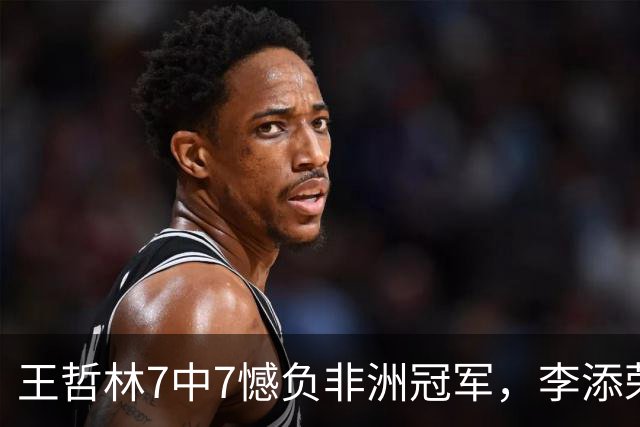 王哲林7中7憾负非洲冠军，李添荣22分，单外援爆砍37分